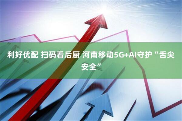 利好优配 扫码看后厨 河南移动5G+AI守护“舌尖安全”