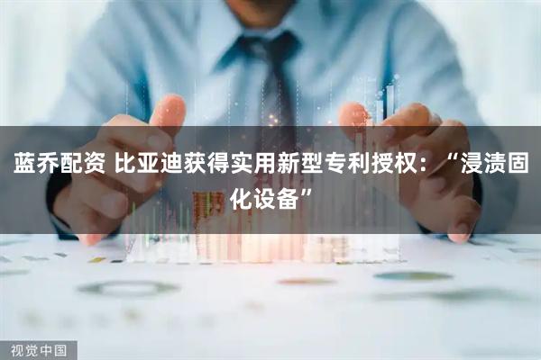蓝乔配资 比亚迪获得实用新型专利授权:“浸渍固化设备”