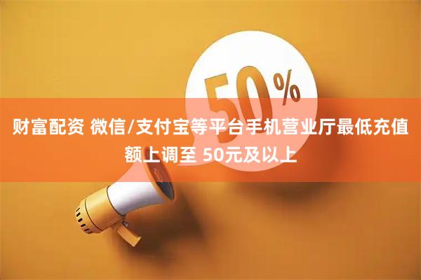 财富配资 微信/支付宝等平台手机营业厅最低充值额上调至 50元及以上