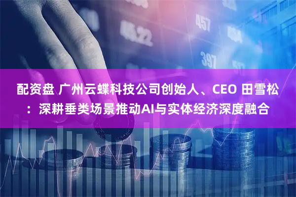 配资盘 广州云蝶科技公司创始人、CEO 田雪松:深耕垂类场景推动AI与实体经济深度融合