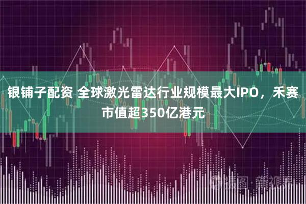 银铺子配资 全球激光雷达行业规模最大IPO,禾赛市值超350亿港元