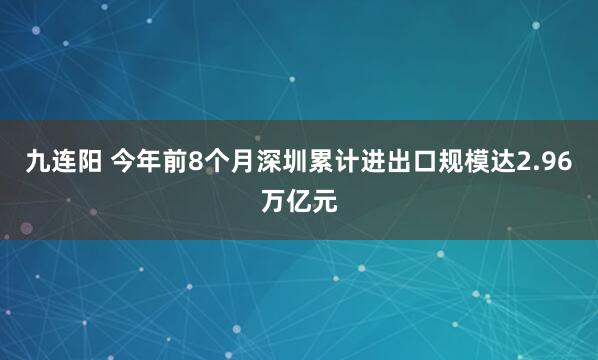 九连阳 今年前8个月深圳累计进出口规模达2.96万亿元