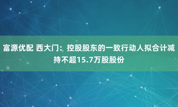 富源优配 西大门：控股股东的一致行动人拟合计减持不超15.7万股股份