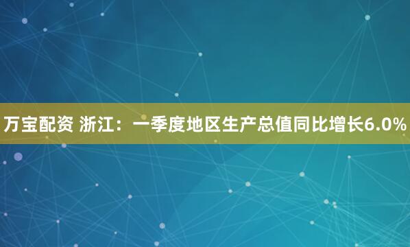 万宝配资 浙江:一季度地区生产总值同比增长6.0%