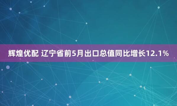 辉煌优配 辽宁省前5月出口总值同比增长12.1%