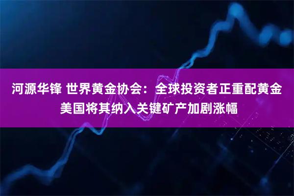 河源华锋 世界黄金协会:全球投资者正重配黄金 美国将其纳入关键矿产加剧涨幅
