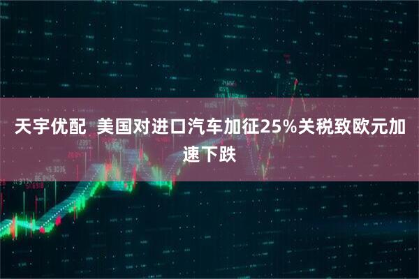 天宇优配 美国对进口汽车加征25%关税致欧元加速下跌
