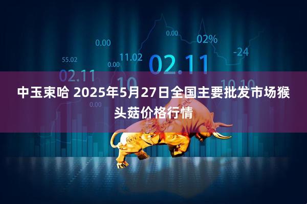 中玉束哈 2025年5月27日全国主要批发市场猴头菇价格行情