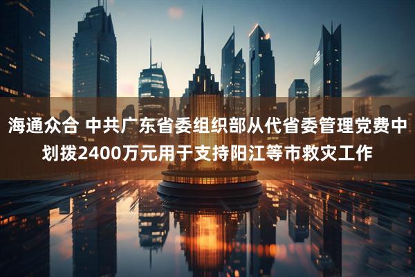 海通众合 中共广东省委组织部从代省委管理党费中划拨2400万元用于支持阳江等市救灾工作