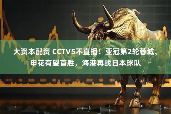 大资本配资 CCTV5不直播！亚冠第2轮蓉城、申花有望首胜，海港再战日本球队