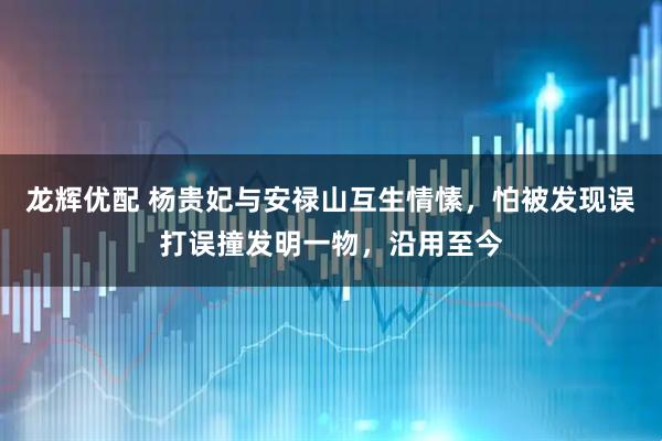 龙辉优配 杨贵妃与安禄山互生情愫，怕被发现误打误撞发明一物，沿用至今