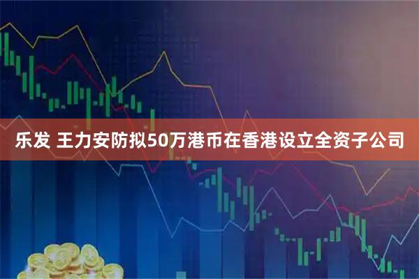 乐发 王力安防拟50万港币在香港设立全资子公司