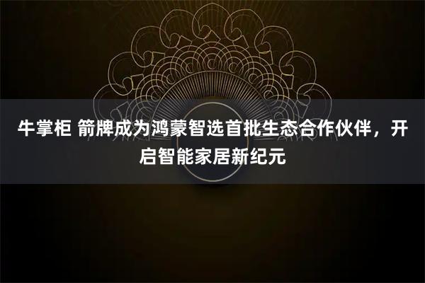 牛掌柜 箭牌成为鸿蒙智选首批生态合作伙伴,开启智能家居新纪元