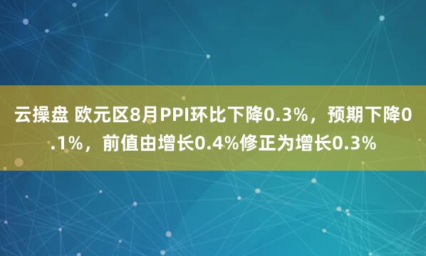 云操盘 欧元区8月PPI环比下降0.3%，预期下降0.1%，前值由增长0.4%修正为增长0.3%