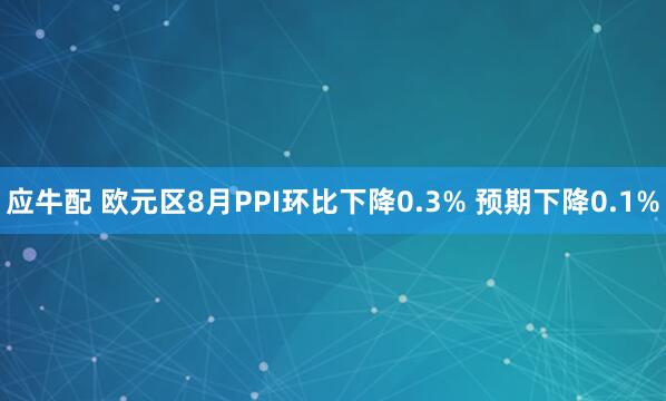 应牛配 欧元区8月PPI环比下降0.3% 预期下降0.1%