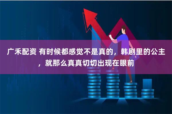 广禾配资 有时候都感觉不是真的，韩剧里的公主，就那么真真切切出现在眼前