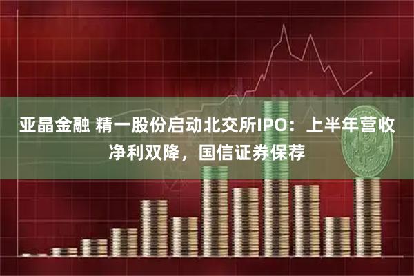 亚晶金融 精一股份启动北交所IPO：上半年营收净利双降，国信证券保荐