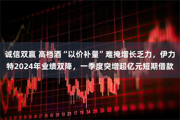 诚信双赢 高档酒“以价补量”难掩增长乏力，伊力特2024年业绩双降，一季度突增超亿元短期借款