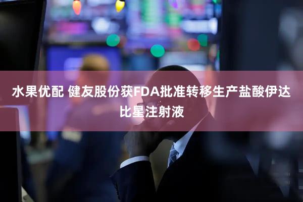 水果优配 健友股份获FDA批准转移生产盐酸伊达比星注射液
