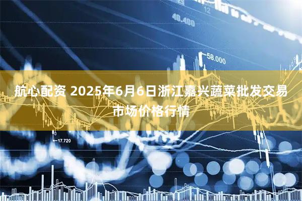 航心配资 2025年6月6日浙江嘉兴蔬菜批发交易市场价格行情