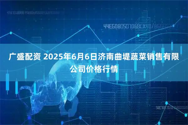 广盛配资 2025年6月6日济南曲堤蔬菜销售有限公司价格行情
