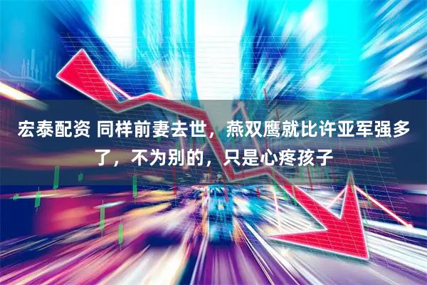 宏泰配资 同样前妻去世，燕双鹰就比许亚军强多了，不为别的，只是心疼孩子