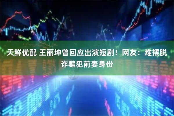 天鲜优配 王丽坤曾回应出演短剧！网友：难摆脱诈骗犯前妻身份