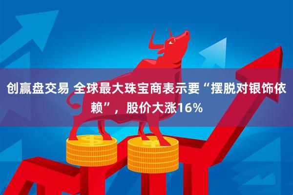 创赢盘交易 全球最大珠宝商表示要“摆脱对银饰依赖”，股价大涨16%