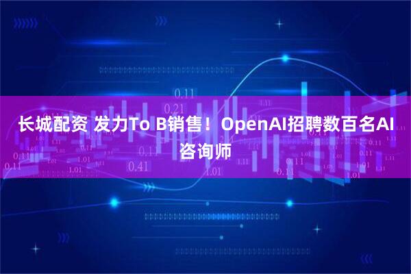 长城配资 发力To B销售！OpenAI招聘数百名AI咨询师
