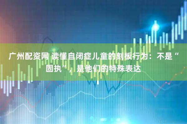 广州配资网 读懂自闭症儿童的刻板行为：不是“固执”，是他们的特殊表达
