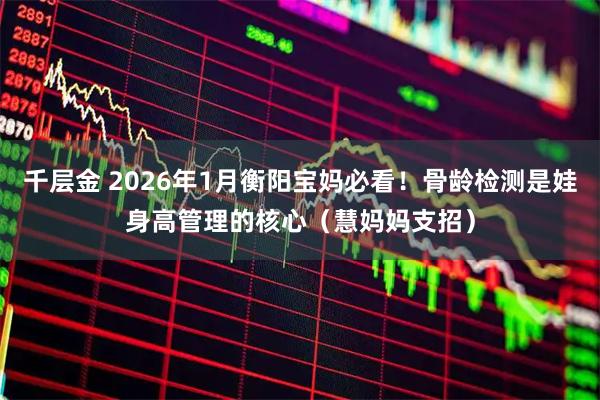 千层金 2026年1月衡阳宝妈必看！骨龄检测是娃身高管理的核心（慧妈妈支招）
