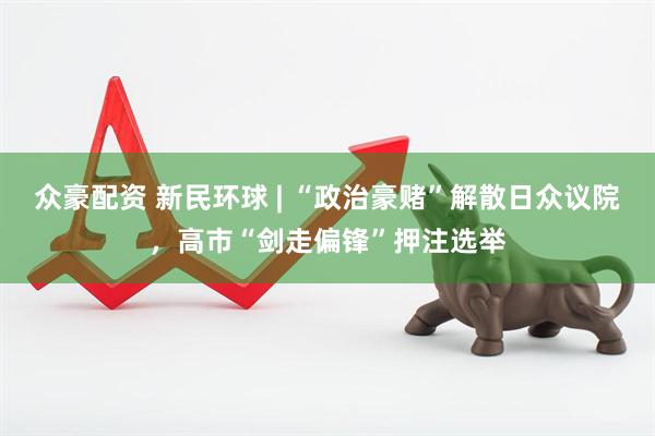 众豪配资 新民环球 | “政治豪赌”解散日众议院，高市“剑走偏锋”押注选举
