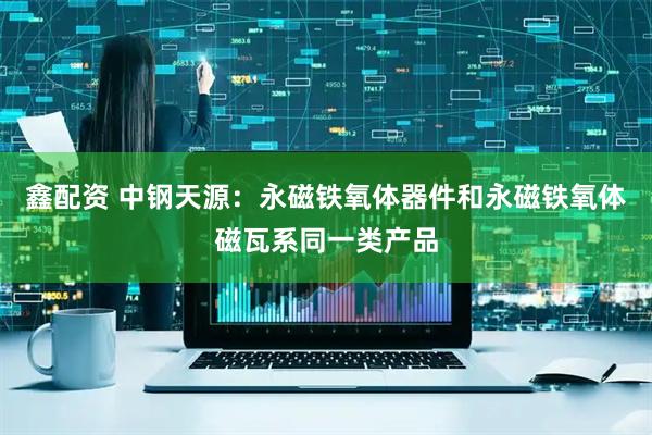 鑫配资 中钢天源：永磁铁氧体器件和永磁铁氧体磁瓦系同一类产品