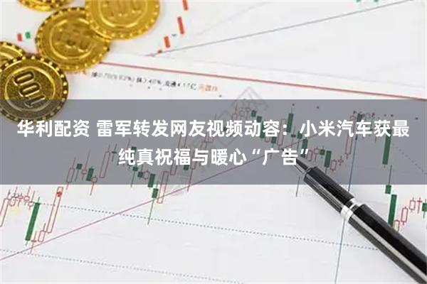 华利配资 雷军转发网友视频动容：小米汽车获最纯真祝福与暖心“广告”
