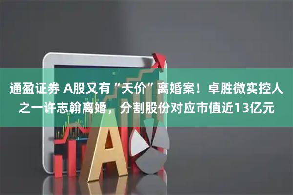 通盈证券 A股又有“天价”离婚案！卓胜微实控人之一许志翰离婚，分割股份对应市值近13亿元