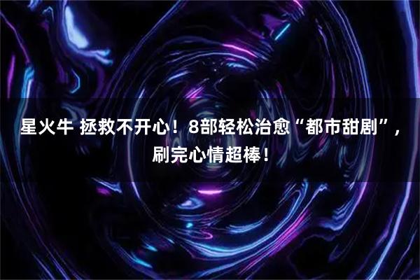 星火牛 拯救不开心！8部轻松治愈“都市甜剧”，刷完心情超棒！