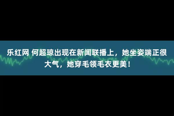 乐红网 何超琼出现在新闻联播上，她坐姿端正很大气，她穿毛领毛衣更美！