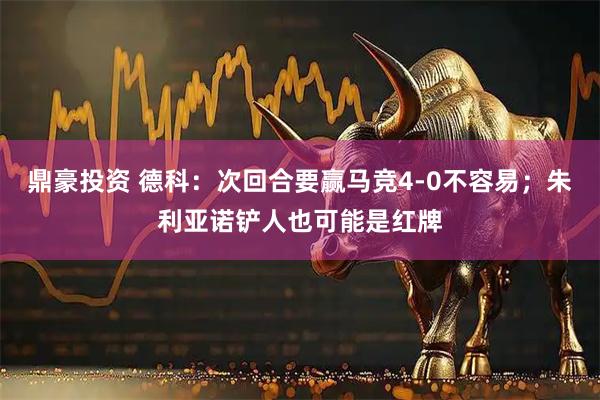 鼎豪投资 德科：次回合要赢马竞4-0不容易；朱利亚诺铲人也可能是红牌