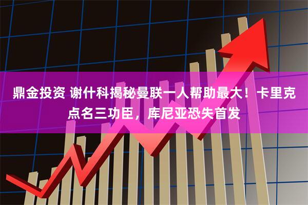 鼎金投资 谢什科揭秘曼联一人帮助最大！卡里克点名三功臣，库尼亚恐失首发