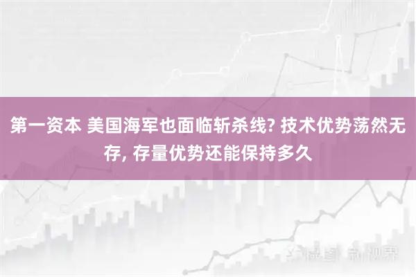 第一资本 美国海军也面临斩杀线? 技术优势荡然无存, 存量优势还能保持多久