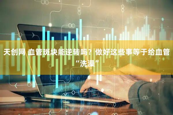 天创网 血管斑块能逆转吗？做好这些事等于给血管“洗澡”