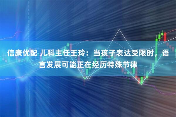 信康优配 儿科主任王玲：当孩子表达受限时，语言发展可能正在经历特殊节律