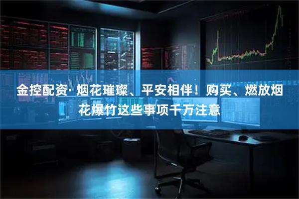 金控配资· 烟花璀璨、平安相伴！购买、燃放烟花爆竹这些事项千万注意