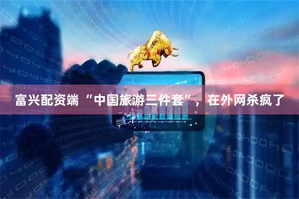富兴配资端 “中国旅游三件套”，在外网杀疯了