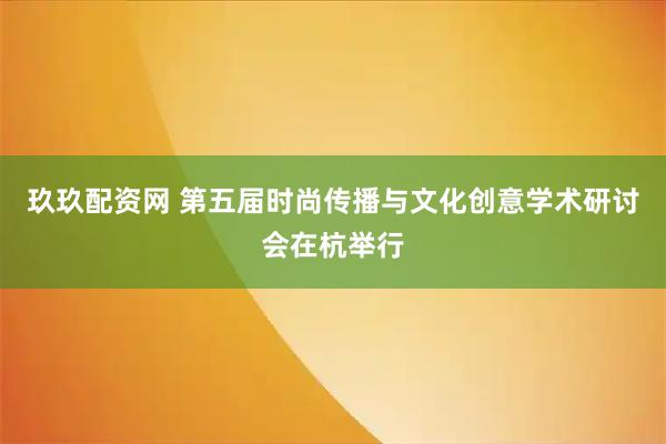 玖玖配资网 第五届时尚传播与文化创意学术研讨会在杭举行