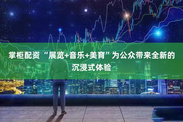 掌柜配资 “展览+音乐+美育”为公众带来全新的沉浸式体验