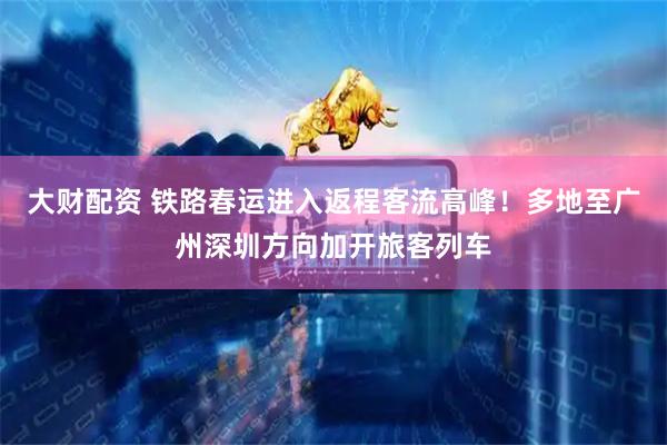 大财配资 铁路春运进入返程客流高峰！多地至广州深圳方向加开旅客列车