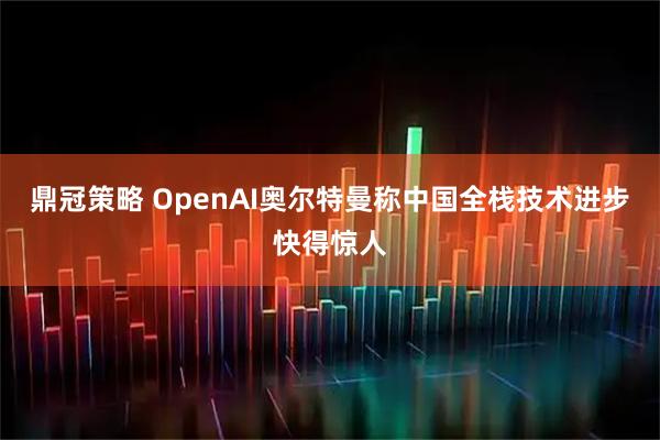 鼎冠策略 OpenAI奥尔特曼称中国全栈技术进步快得惊人