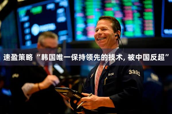 速盈策略 “韩国唯一保持领先的技术, 被中国反超”