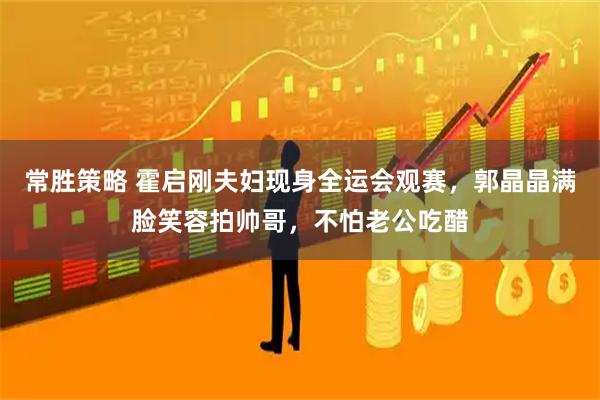 常胜策略 霍启刚夫妇现身全运会观赛，郭晶晶满脸笑容拍帅哥，不怕老公吃醋